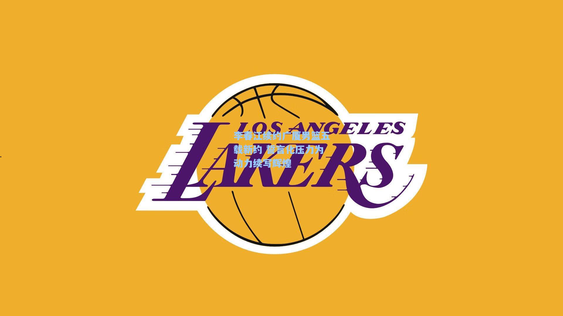 李春江续约广厦男篮五载新约 誓言化压力为动力续写辉煌